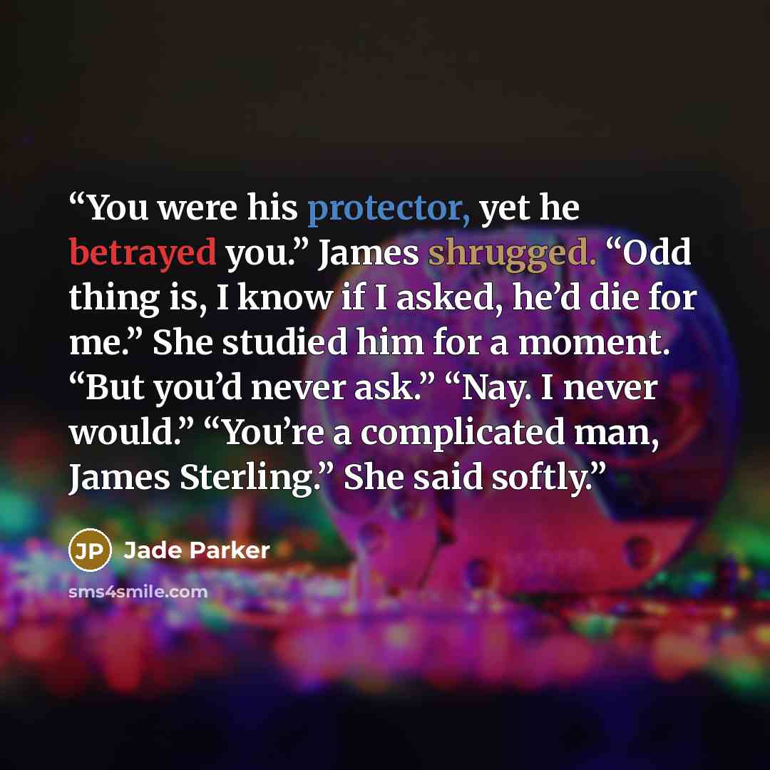 “You were his protector, yet he betrayed you.” James shrugged. “Odd thing is, I know if I asked, he’d die for me.” She studied him for a moment. “But you’d never ask.” “Nay. I never would.” “You’re a complicated man, James Sterling.” She said softly.” quote by Jade Parker