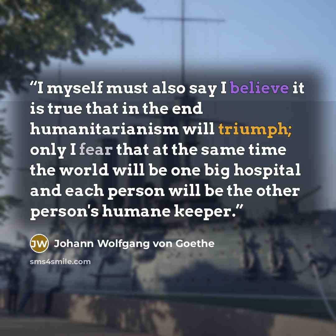 “I myself must also say I believe it is true that in the end humanitarianism will triumph; only I fear that at the same time the world will be one big hospital and each person will be the other person's humane keeper.” quote by Johann Wolfgang von Goethe