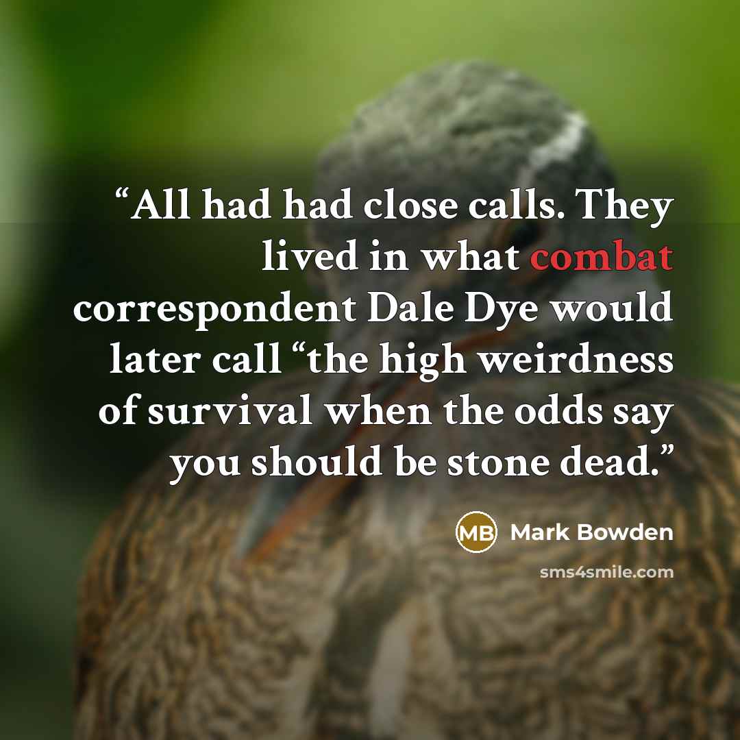“All had had close calls. They lived in what combat correspondent Dale Dye would later call “the high weirdness of survival when the odds say you should be stone dead.” quote by Mark Bowden