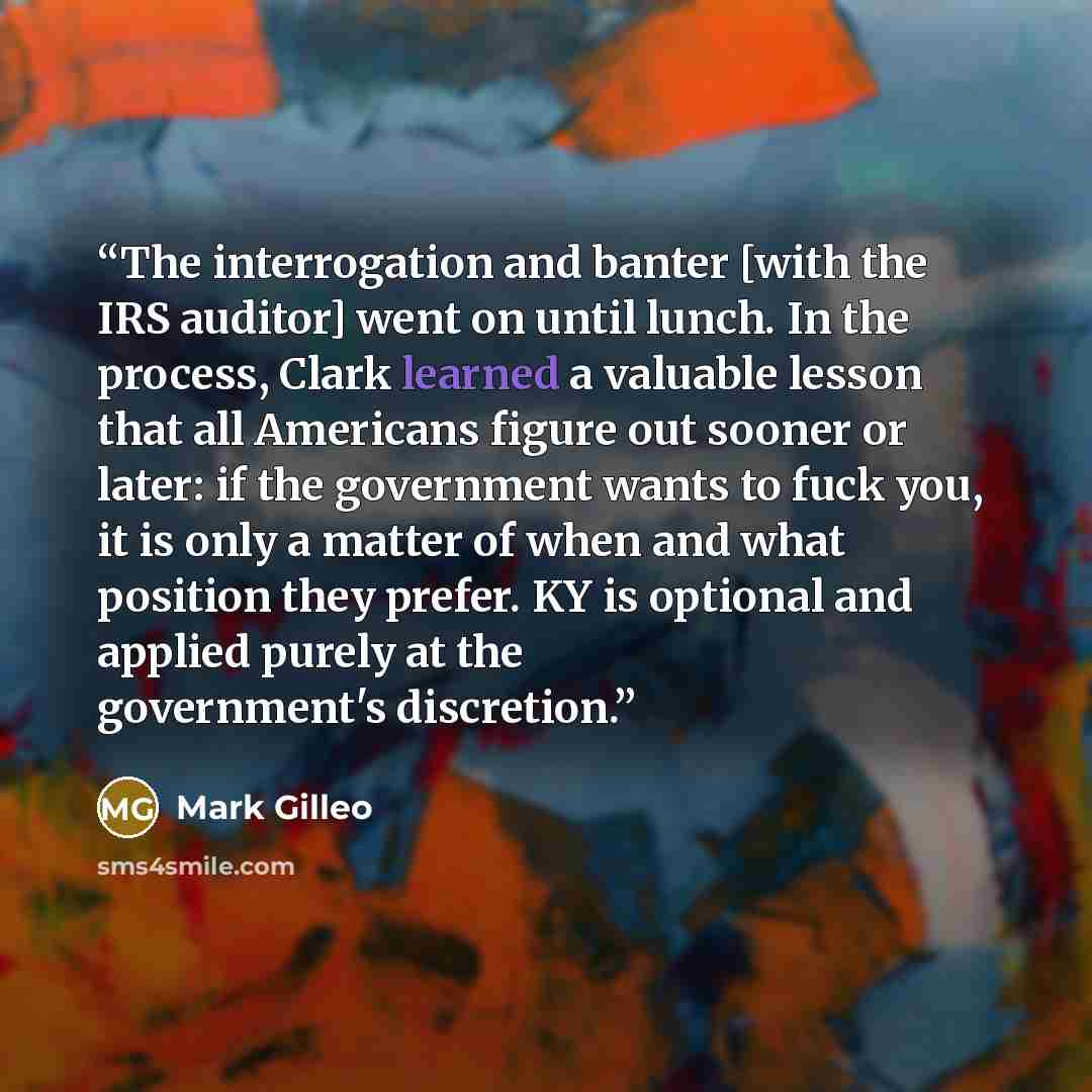 “The interrogation and banter [with the IRS auditor] went on until lunch. In the process, Clark learned a valuable lesson that all Americans figure out sooner or later: if the government wants to fuck you, it is only a matter of when and what position they prefer. KY is optional and applied purely…” quote by Mark Gilleo