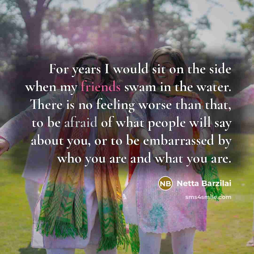 “For years I would sit on the side when my friends swam in the water. There is no feeling worse than that, to be afraid of what people will say about you, or to be embarrassed by who you are and what you are.” quote by Netta Barzilai