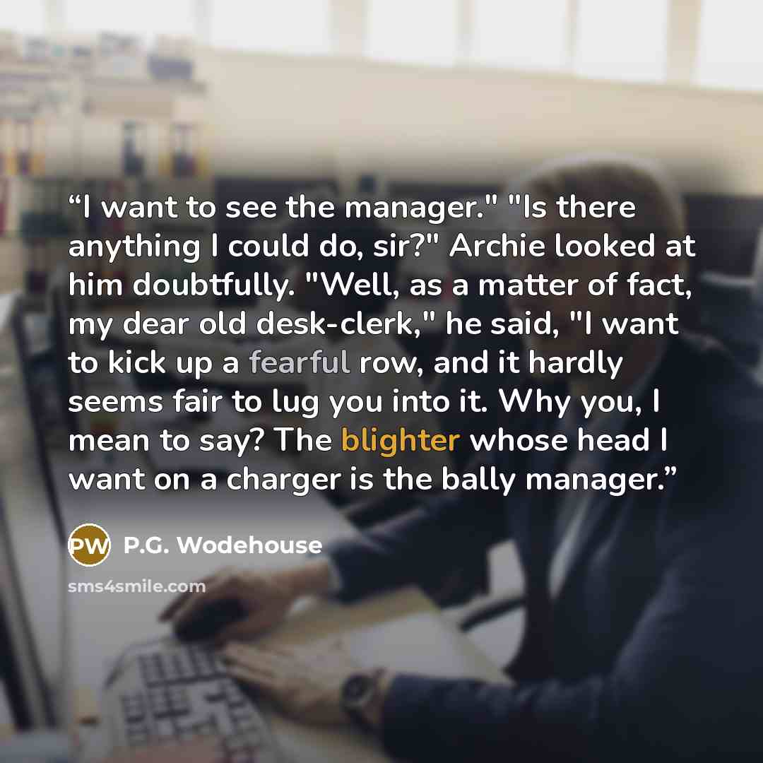 “I want to see the manager." "Is there anything I could do, sir?" Archie looked at him doubtfully. "Well, as a matter of fact, my dear old desk-clerk," he said, "I want to kick up a fearful row, and it hardly seems fair to lug you into it. Why you, I mean to say? The blighter whose head I want on a…” quote by P.G. Wodehouse