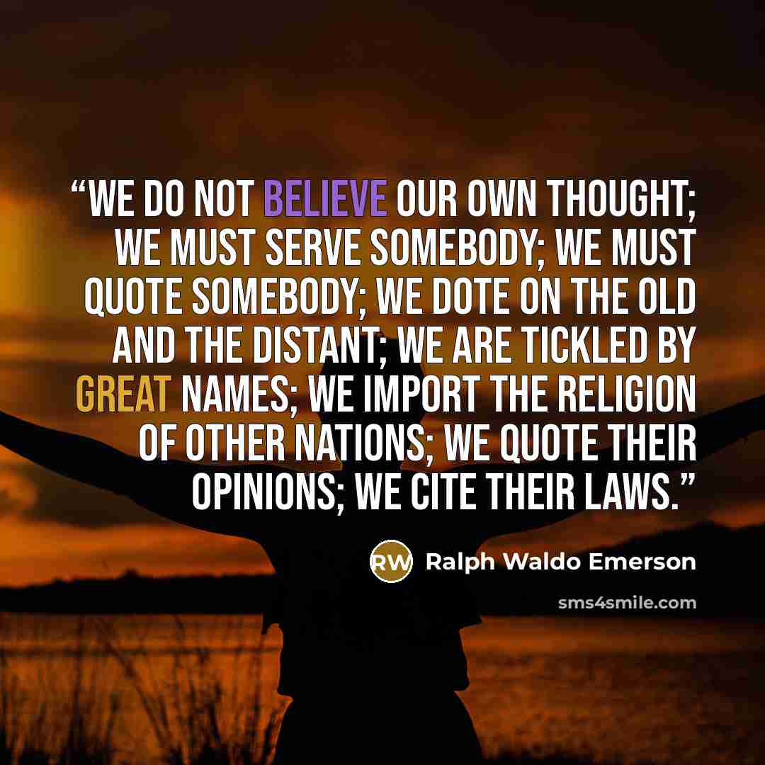 “We do not believe our own thought; we must serve somebody; we must quote somebody; we dote on the old and the distant; we are tickled by great names; we import the religion of other nations; we quote their opinions; we cite their laws.” quote by Ralph Waldo Emerson