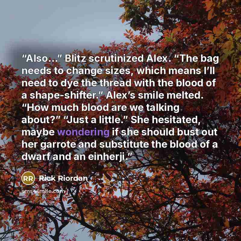 “Also…” Blitz scrutinized Alex. “The bag needs to change sizes, which means I’ll need to dye the thread with the blood of a shape-shifter.” Alex’s smile melted. “How much blood are we talking about?” “Just a little.” She hesitated, maybe wondering if she should bust out her garrote and substitute…” quote by Rick Riordan
