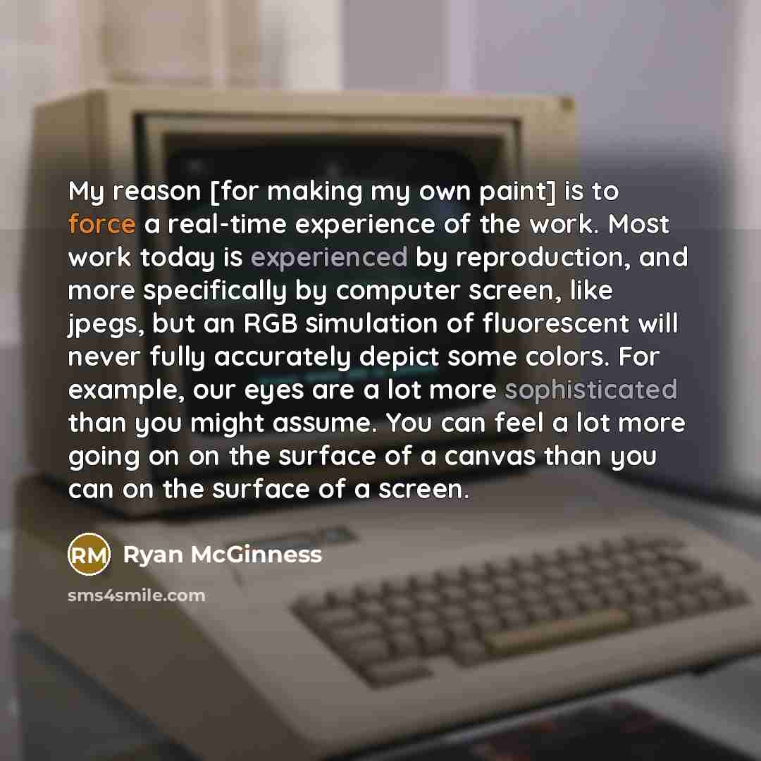 “My reason [for making my own paint] is to force a real-time experience of the work. Most work today is experienced by reproduction, and more specifically by computer screen, like jpegs, but an RGB simulation of fluorescent will never fully accurately depict some colors. For example, our eyes are a…” quote by Ryan McGinness