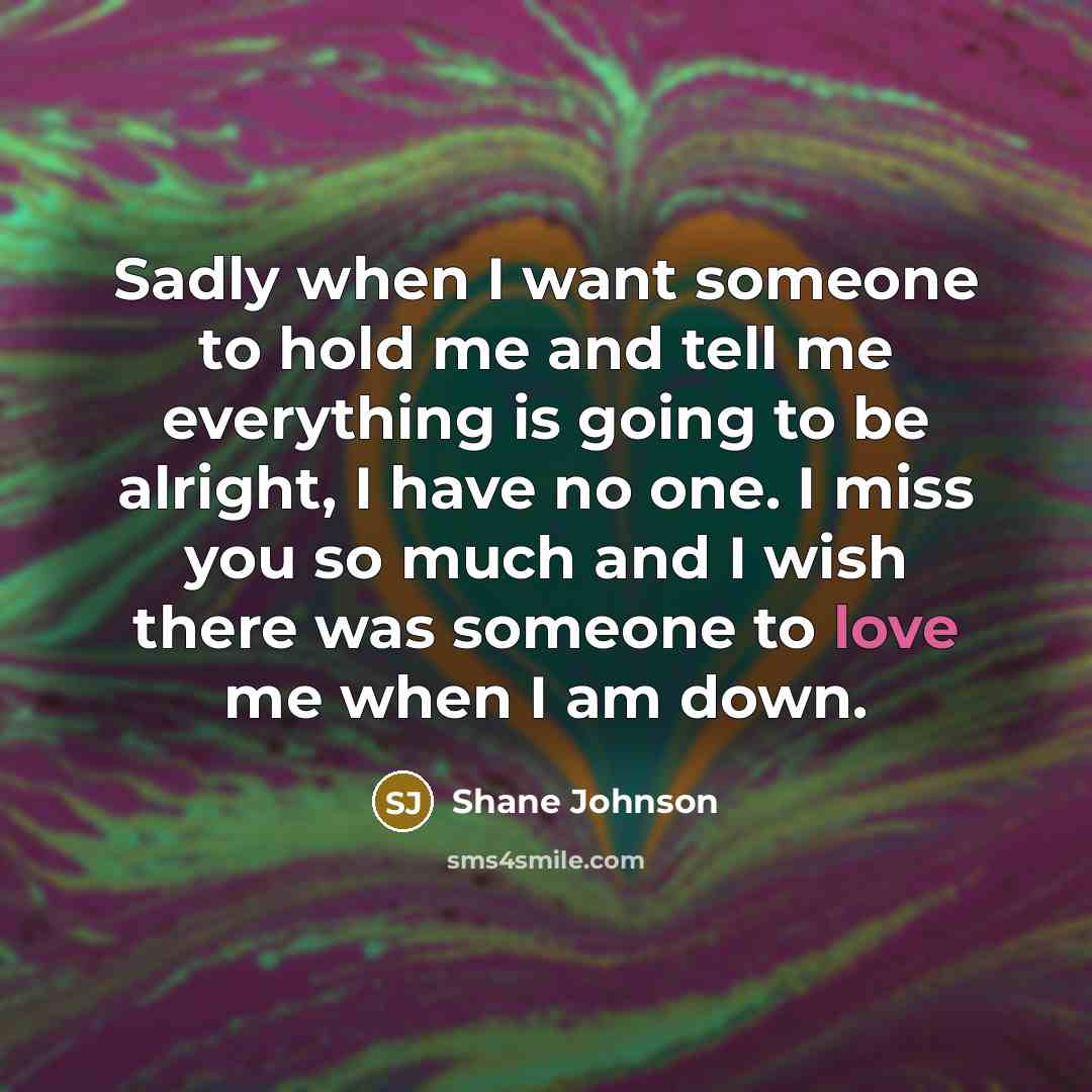 “Sadly when I want someone to hold me and tell me everything is going to be alright, I have no one. I miss you so much and I wish there was someone to love me when I am down.” quote by Shane Johnson