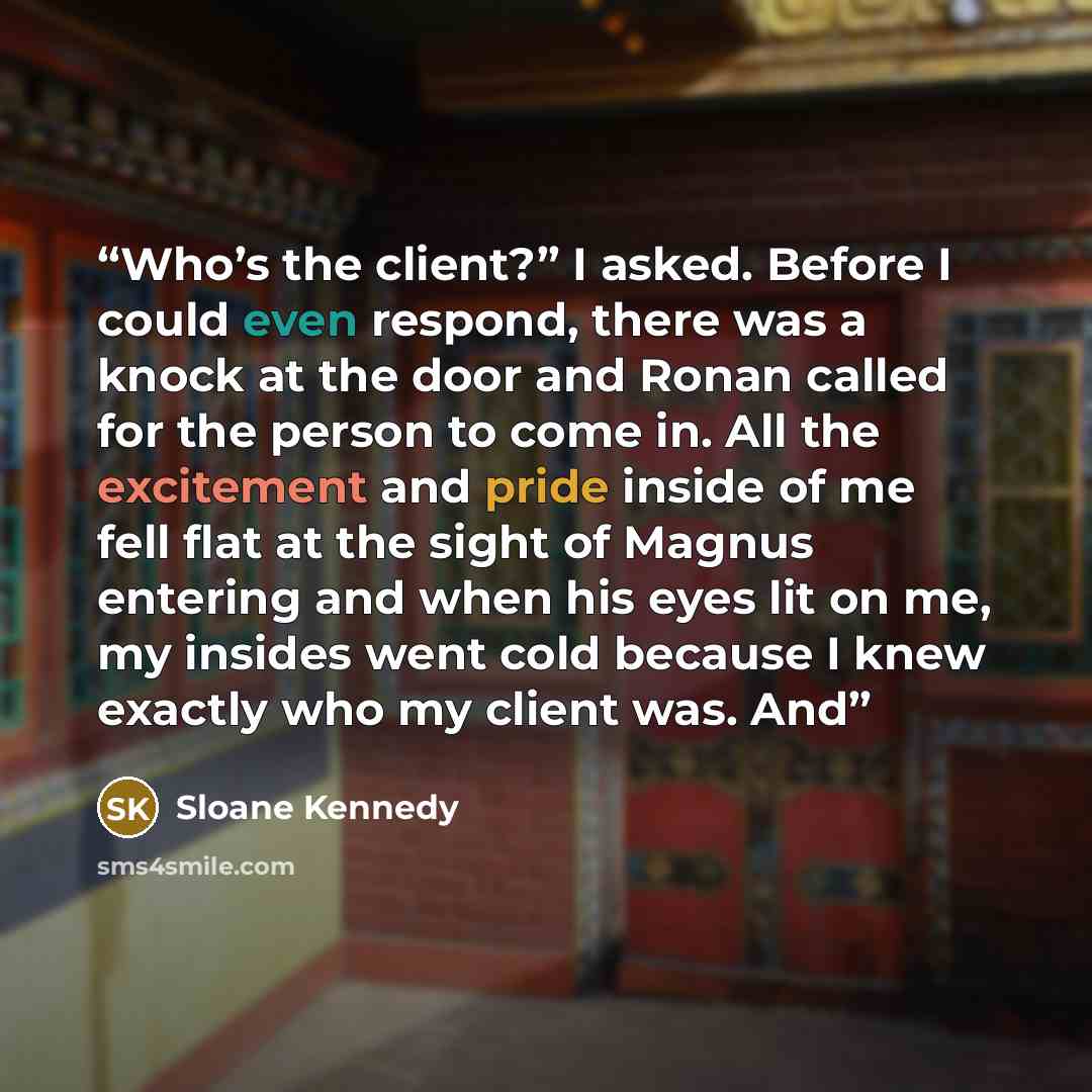 “Who’s the client?” I asked. Before I could even respond, there was a knock at the door and Ronan called for the person to come in. All the excitement and pride inside of me fell flat at the sight of Magnus entering and when his eyes lit on me, my insides went cold because I knew exactly who my…” quote by Sloane Kennedy