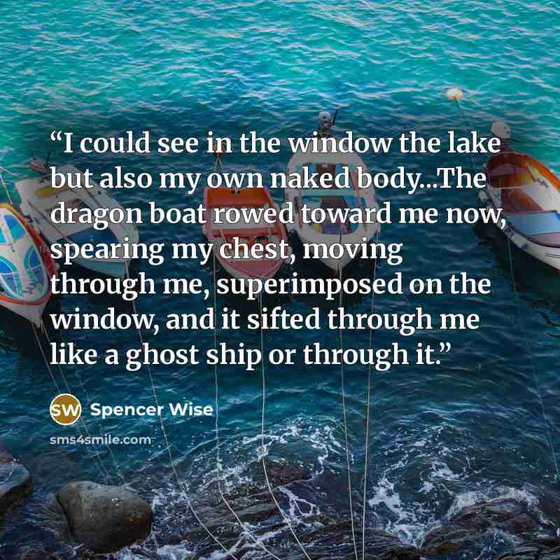 “I could see in the window the lake but also my own naked body...The dragon boat rowed toward me now, spearing my chest, moving through me, superimposed on the window, and it sifted through me like a ghost ship or through it.” quote by Spencer Wise