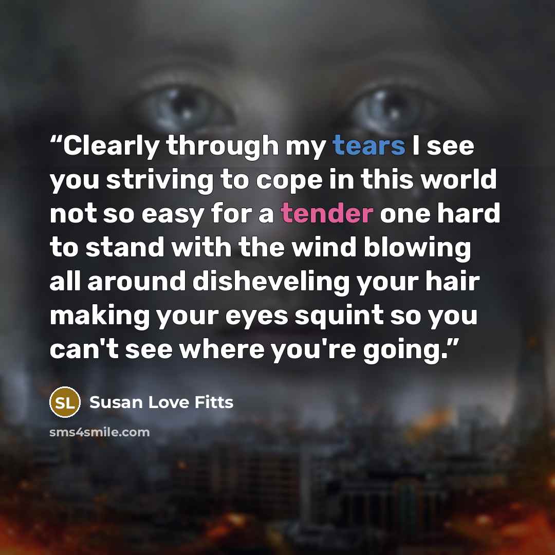 “Clearly through my tears I see you striving to cope in this world not so easy for a tender one hard to stand with the wind blowing all around disheveling your hair making your eyes squint so you can't see where you're going.” quote by Susan Love Fitts