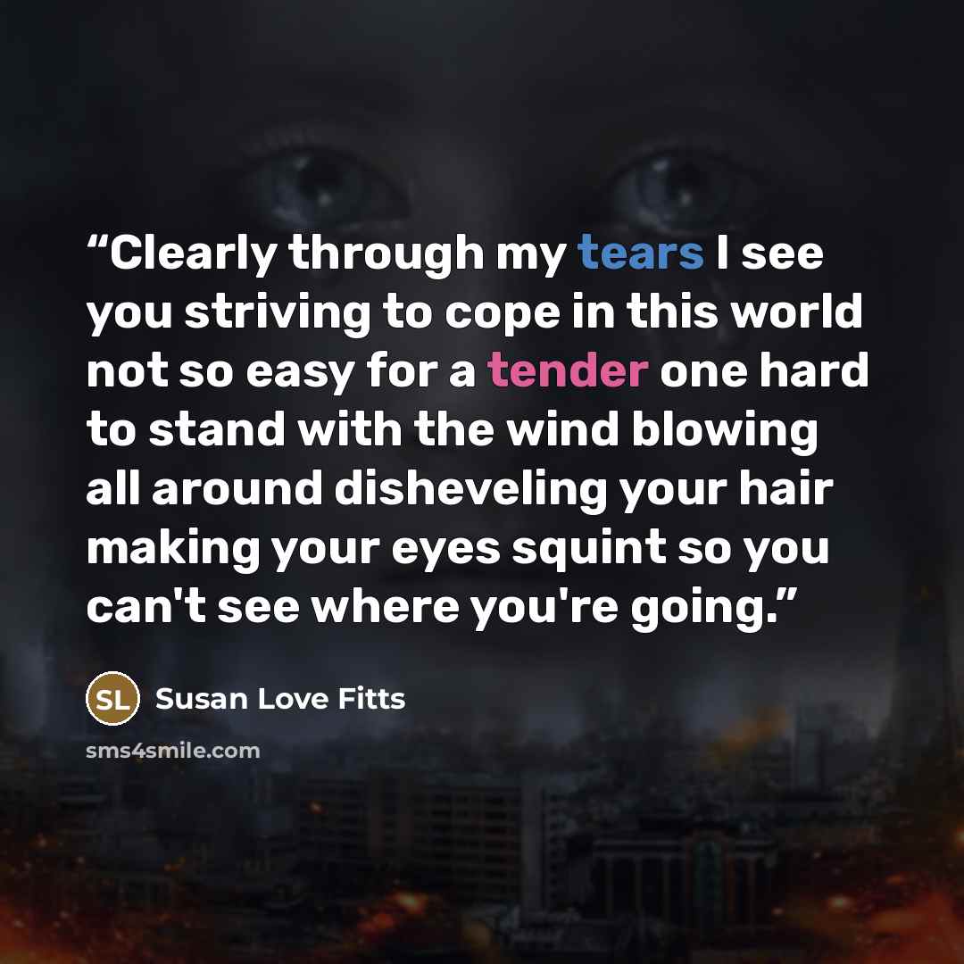 “Clearly through my tears I see you striving to cope in this world not so easy for a tender one hard to stand with the wind blowing all around disheveling your hair making your eyes squint so you can't see where you're going.” quote by Susan Love Fitts