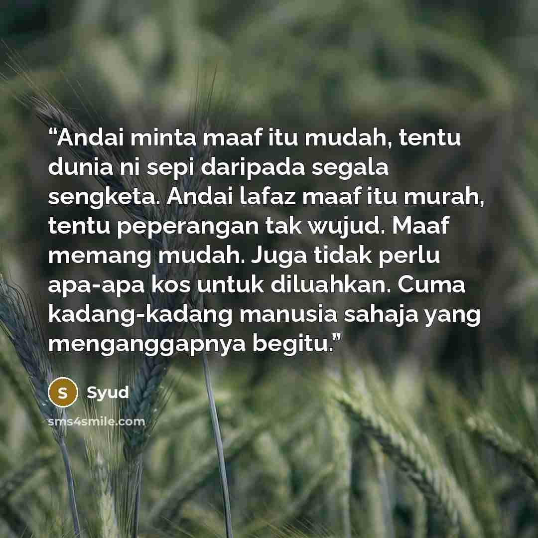 “Andai minta maaf itu mudah, tentu dunia ni sepi daripada segala sengketa. Andai lafaz maaf itu murah, tentu peperangan tak wujud. Maaf memang mudah. Juga tidak perlu apa-apa kos untuk diluahkan. Cuma kadang-kadang manusia sahaja yang menganggapnya begitu.” quote by Syud