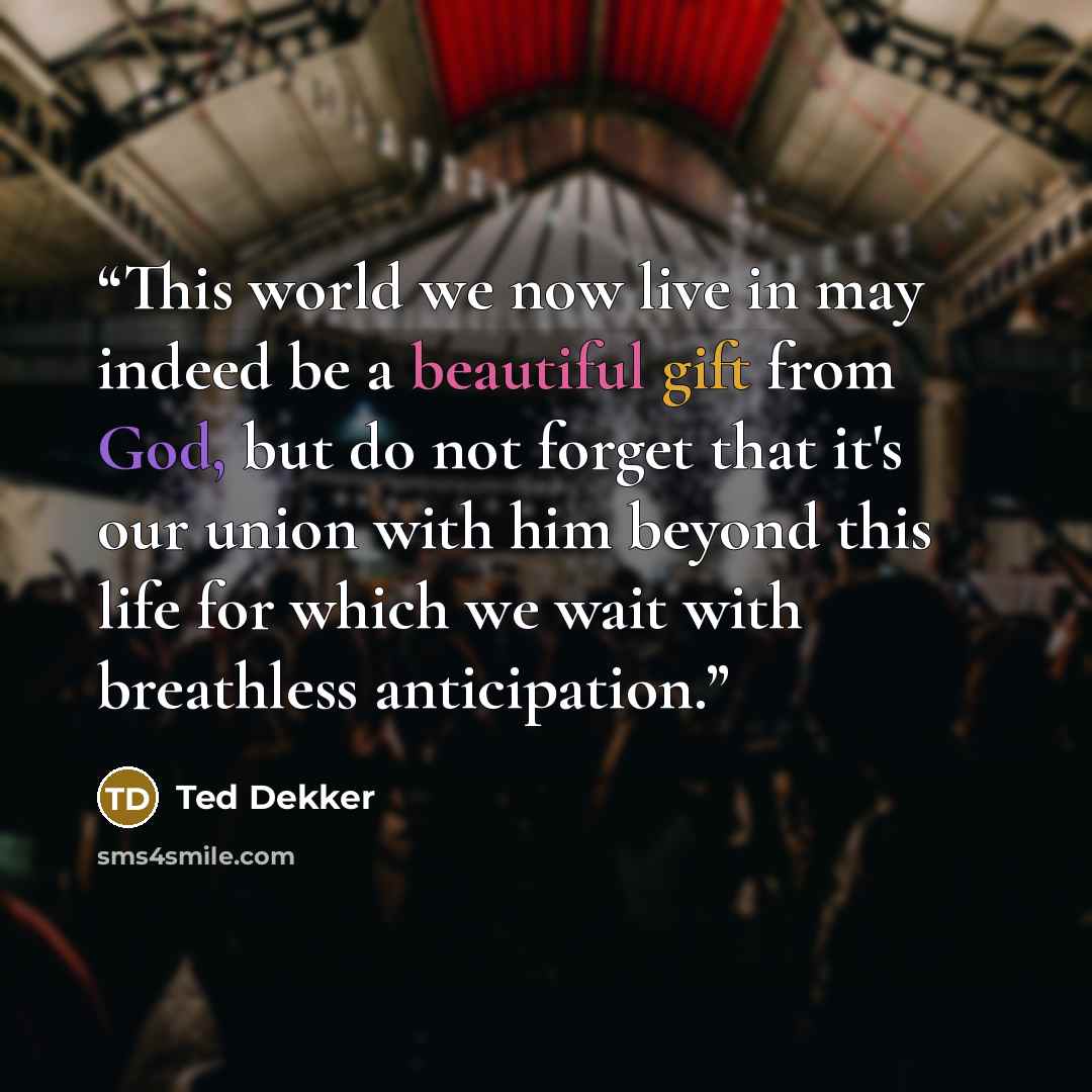 “This world we now live in may indeed be a beautiful gift from God, but do not forget that it's our union with him beyond this life for which we wait with breathless anticipation.” quote by Ted Dekker