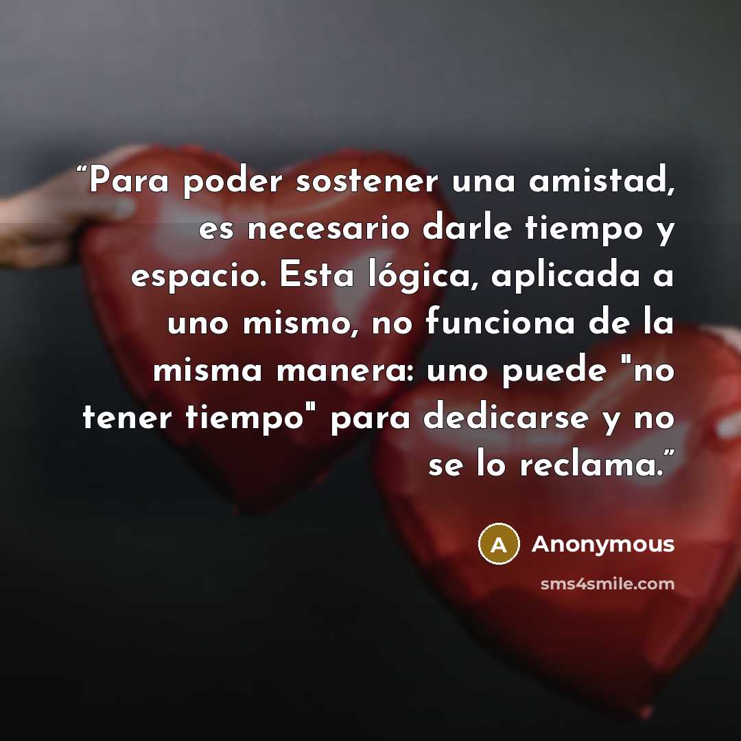 “Para poder sostener una amistad, es necesario darle tiempo y espacio. Esta lógica, aplicada a uno mismo, no funciona de la misma manera: uno puede "no tener tiempo" para dedicarse y no se lo reclama.” quote by Anonymous