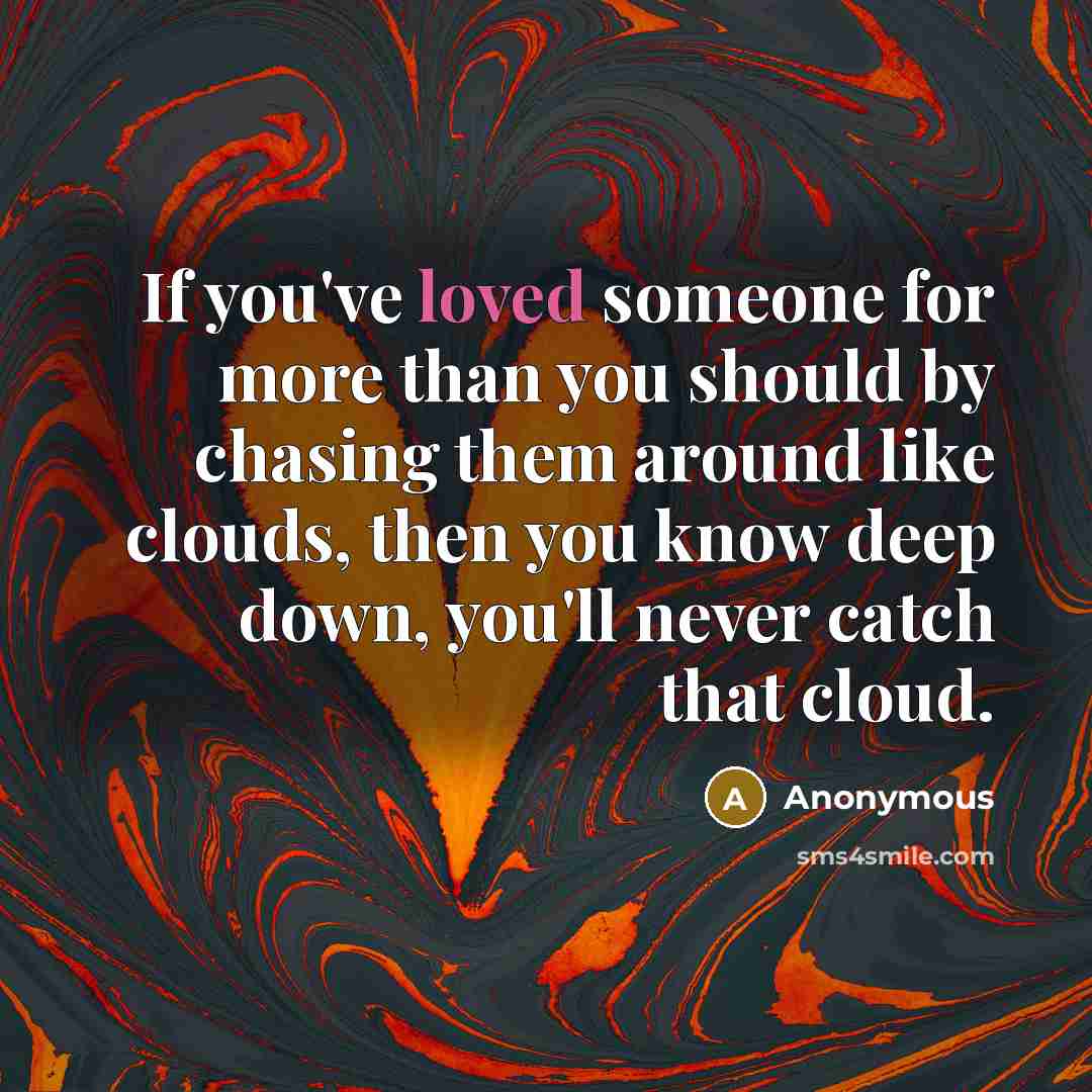 “If you've loved someone for more than you should by chasing them around like clouds, then you know deep down, you'll never catch that cloud.” quote by Anonymous