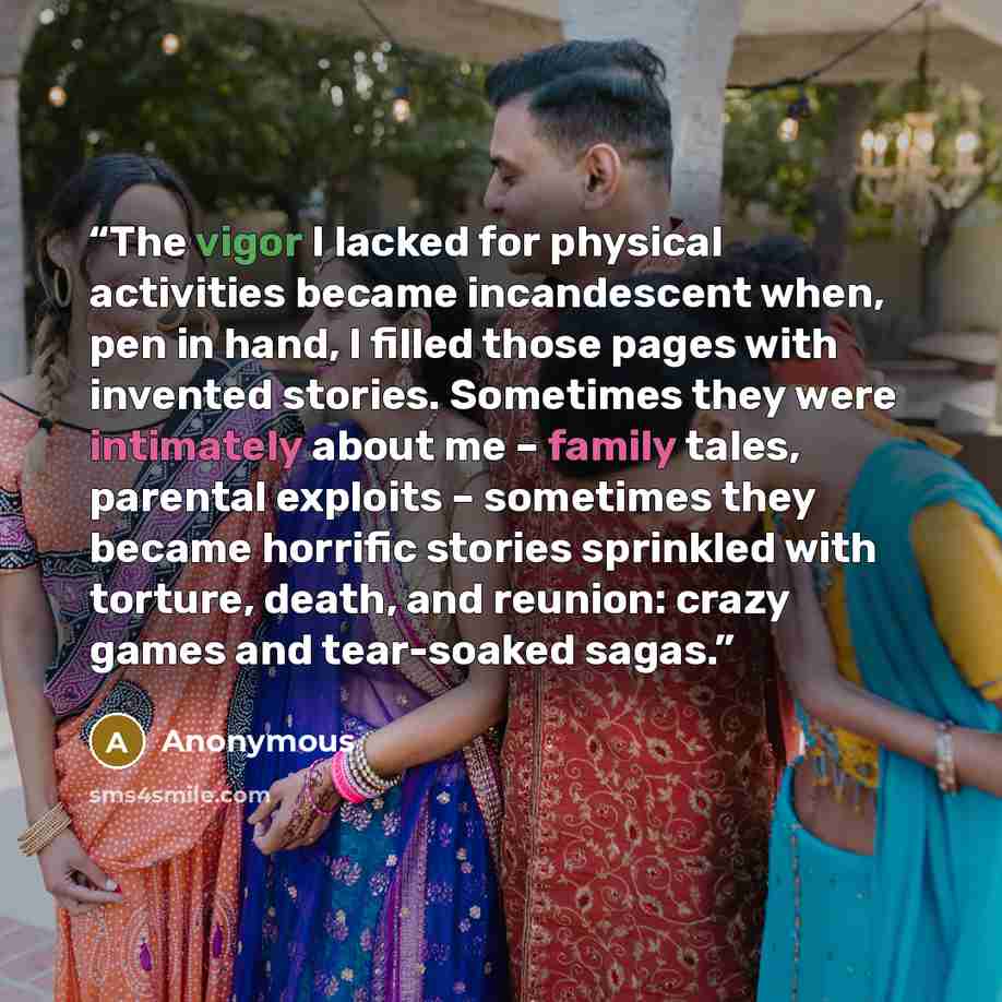 “The vigor I lacked for physical activities became incandescent when, pen in hand, I filled those pages with invented stories. Sometimes they were intimately about me – family tales, parental exploits – sometimes they became horrific stories sprinkled with torture, death, and reunion: crazy games…” quote by Anonymous