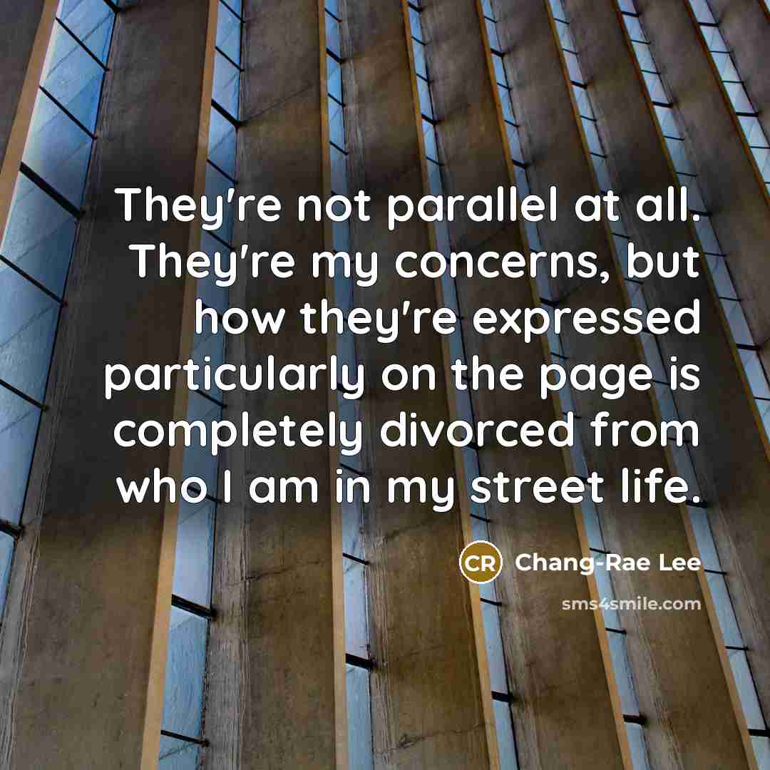 “They're not parallel at all. They're my concerns, but how…” quote by Chang-Rae Lee