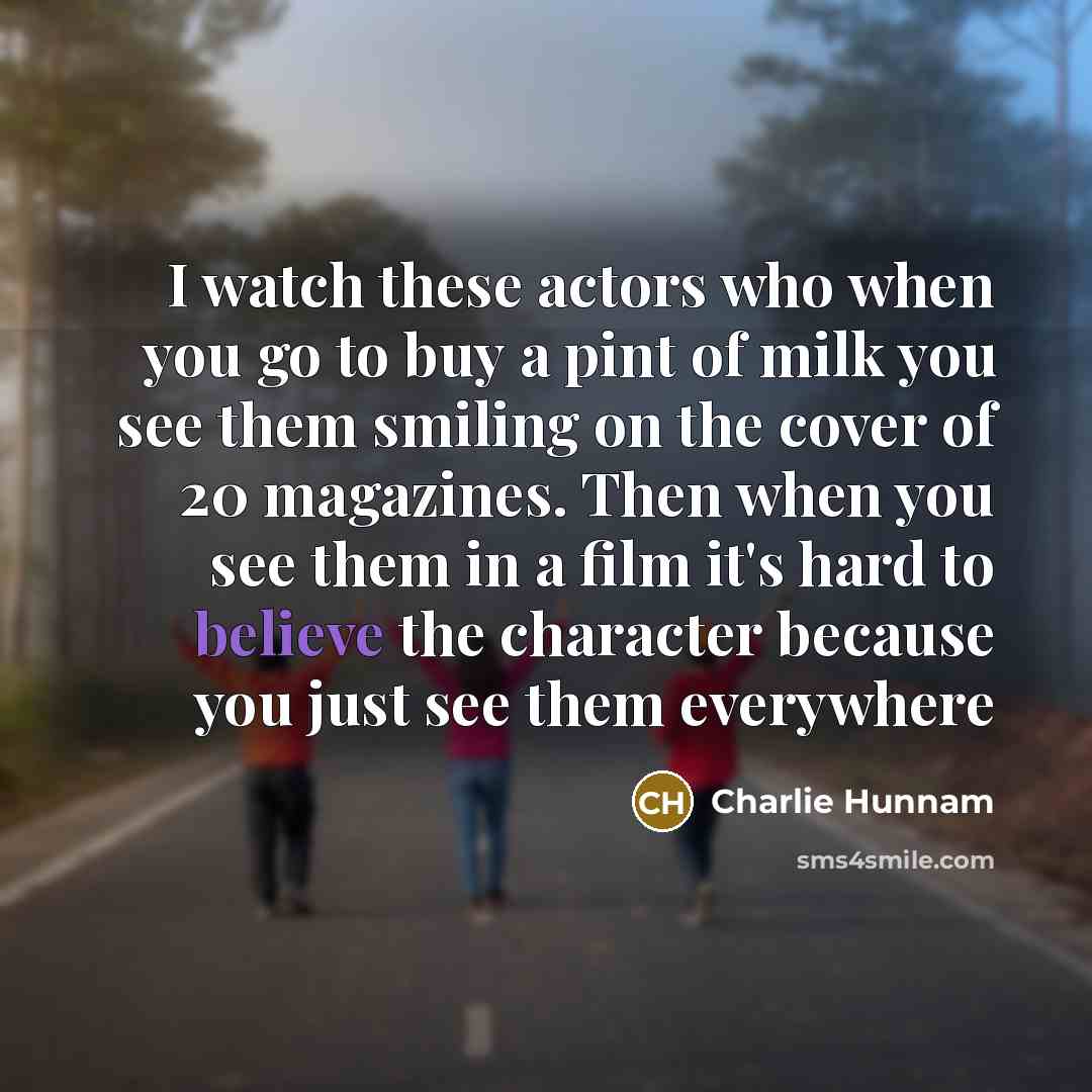 “I watch these actors who when you go to buy a pint of milk you see them smiling on the cover of 20 magazines. Then when you see them in a film it's hard to believe the character because you just see them everywhere” quote by Charlie Hunnam