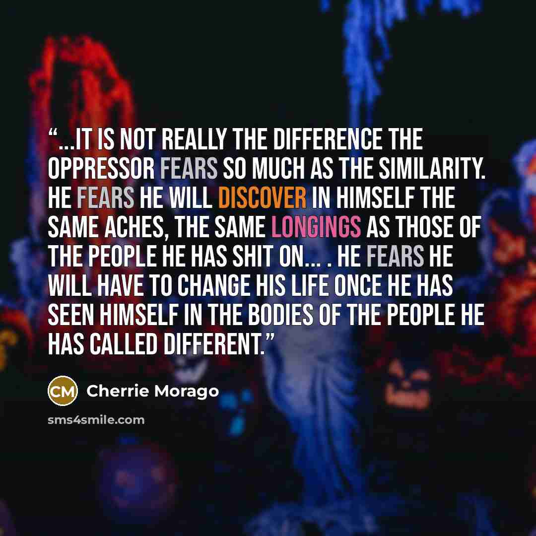 “...it is not really the difference the oppressor fears so much as the similarity. He fears he will discover in himself the same aches, the same longings as those of the people he has shit on... . He fears he will have to change his life once he has seen himself in the bodies of the people he has…” quote by Cherrie Morago