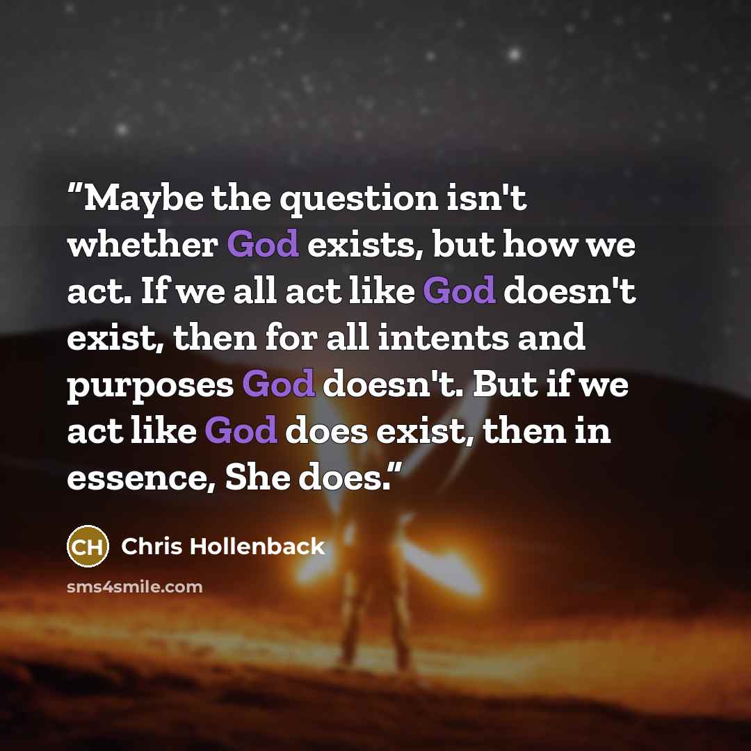“Maybe the question isn't whether God exists, but how we act. If we all act like God doesn't exist, then for all intents and purposes God doesn't. But if we act like God does exist, then in essence, She does.” quote by Chris Hollenback