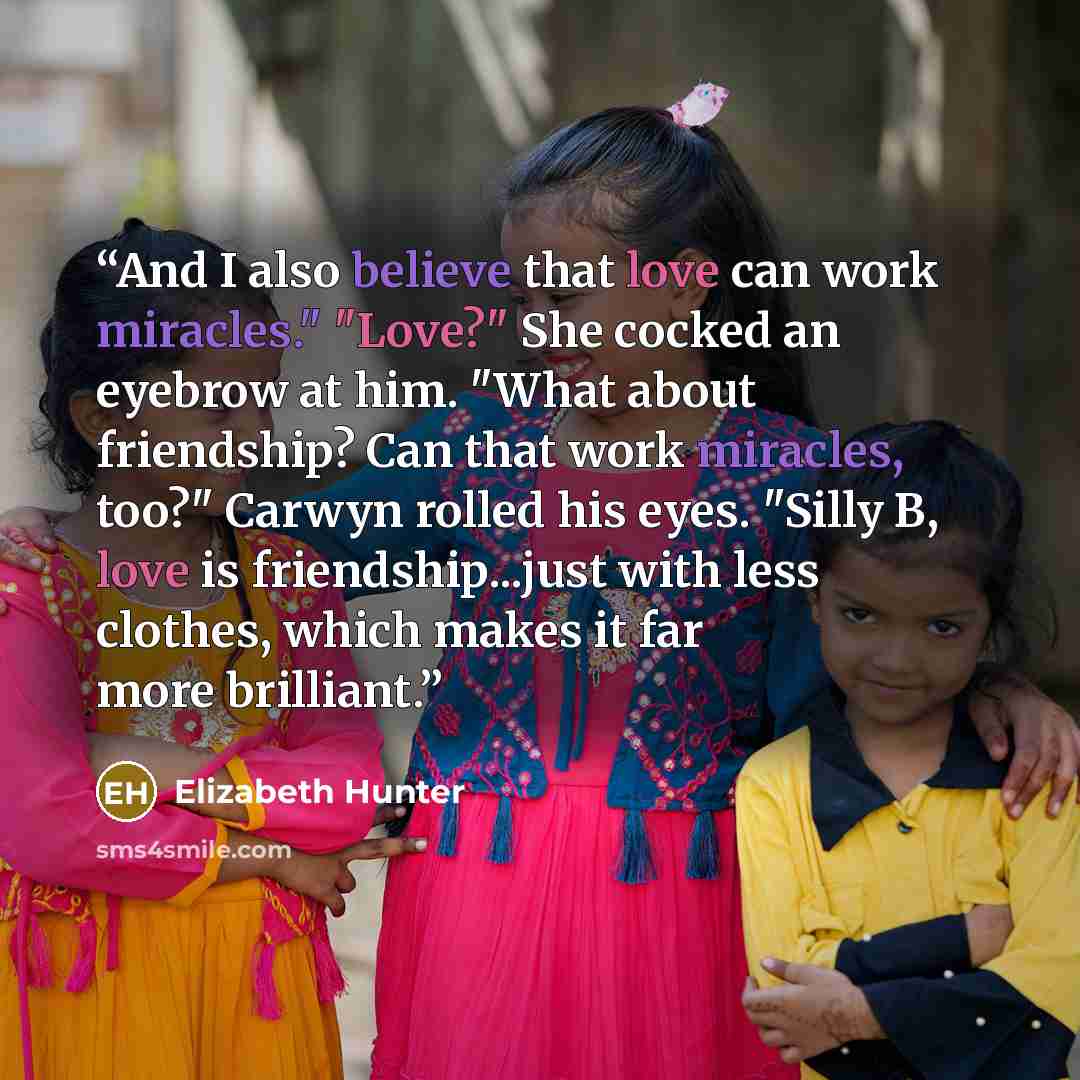 “And I also believe that love can work miracles." "Love?" She cocked an eyebrow at him. "What about friendship? Can that work miracles, too?" Carwyn rolled his eyes. "Silly B, love is friendship...just with less clothes, which makes it far more brilliant.” quote by Elizabeth Hunter