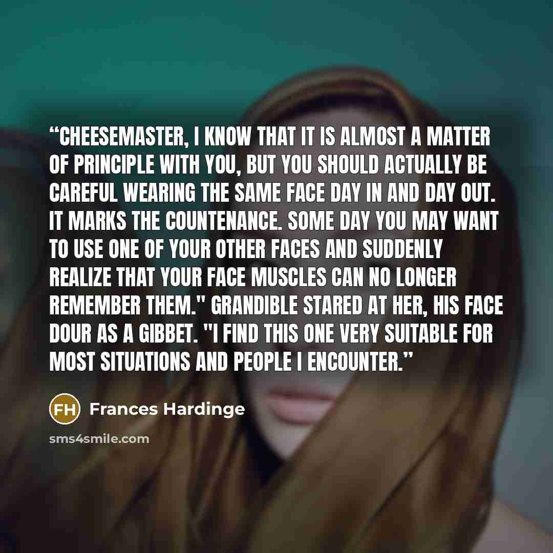 “Cheesemaster, I know that it is almost a matter of principle with you, but you should actually be careful wearing the same Face day in and day out. It marks the countenance. Some day you may want to use one of your other Faces and suddenly realize that your face muscles can no longer remember…” quote by Frances Hardinge