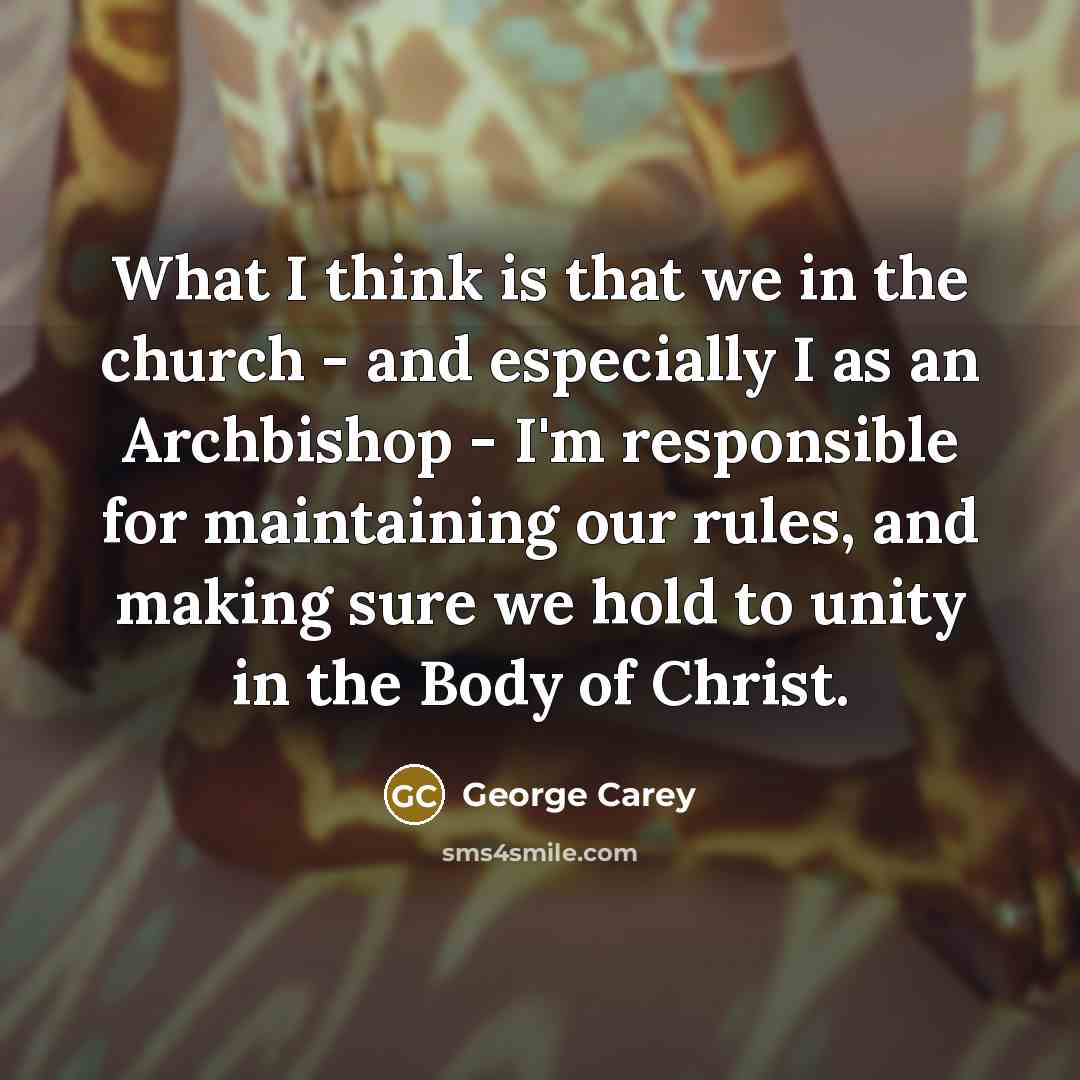 “What I think is that we in the church - and especially I as an Archbishop - I'm responsible for maintaining our rules, and making sure we hold to unity in the Body of Christ.” quote by George Carey
