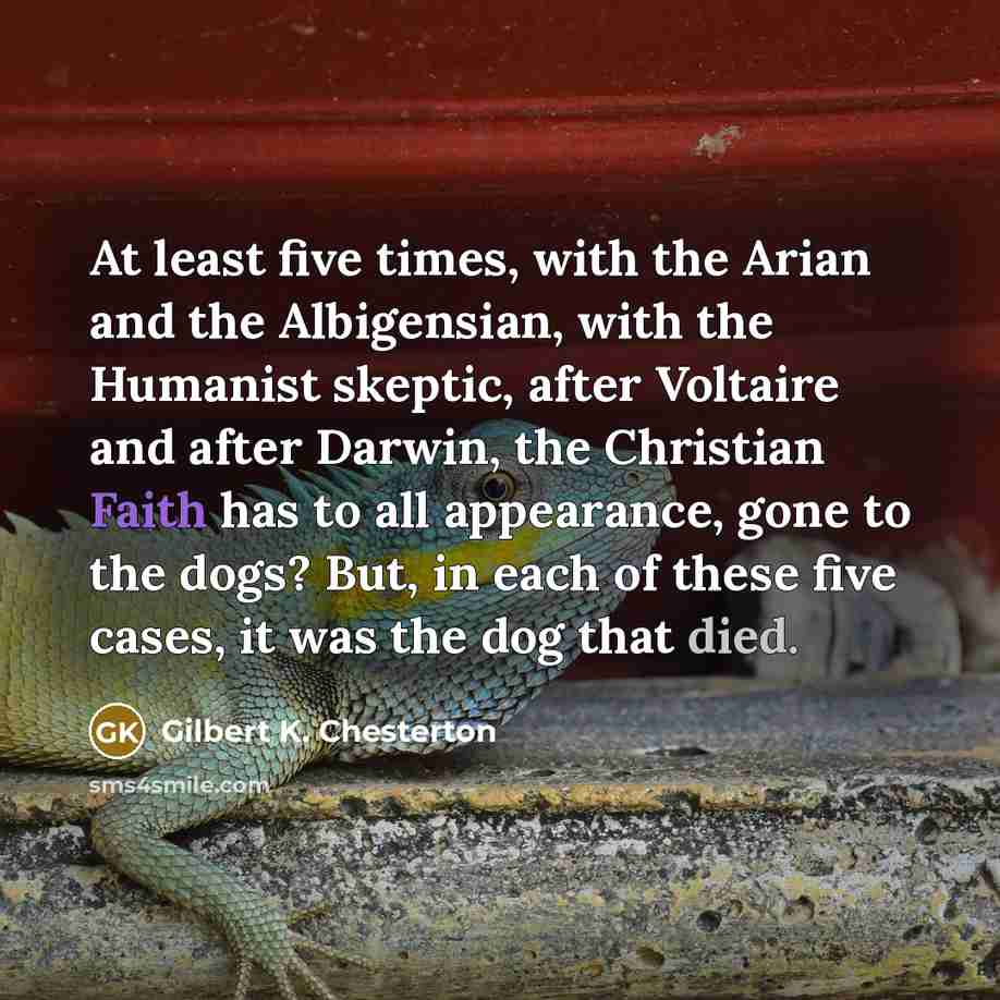 “At least five times, with the Arian and the Albigensian, with the Humanist skeptic, after Voltaire and after Darwin, the Christian Faith has to all appearance, gone to the dogs? But, in each of these five cases, it was the dog that died.” quote by Gilbert K. Chesterton