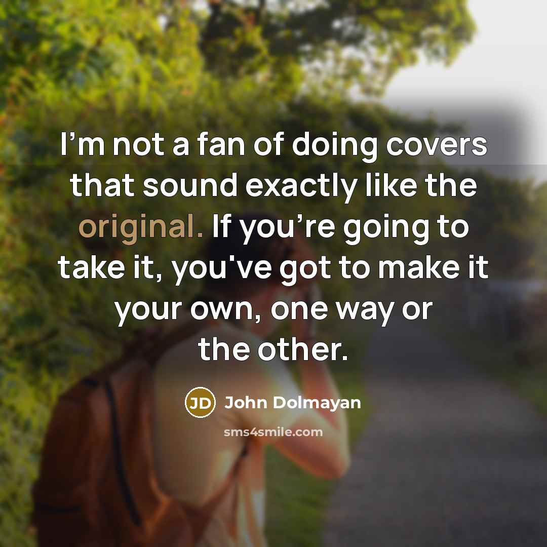 “I'm not a fan of doing covers that sound exactly like the original. If you're going to take it, you've got to make it your own, one way or the other.” quote by John Dolmayan