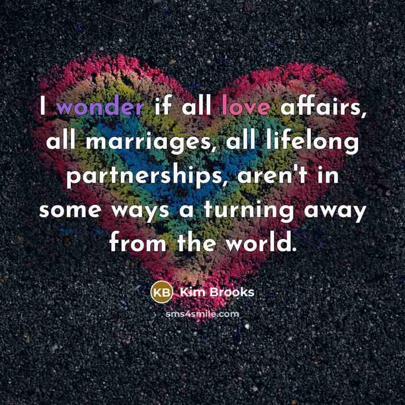 “I wonder if all love affairs, all marriages, all lifelong partnerships, aren't in some ways a turning away from the world.” quote by Kim Brooks