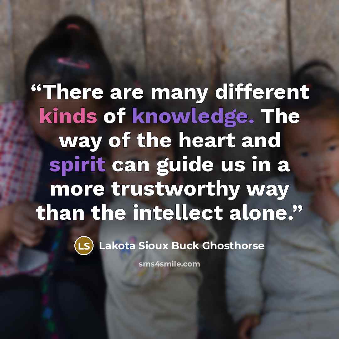 “There are many different kinds of knowledge. The way of the heart and spirit can guide us in a more trustworthy way than the intellect alone.” quote by Lakota Sioux Buck Ghosthorse