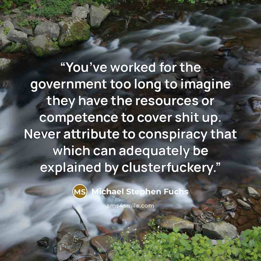 “You’ve worked for the government too long to imagine they have the resources or competence to cover shit up. Never attribute to conspiracy that which can adequately be explained by clusterfuckery.” quote by Michael Stephen Fuchs