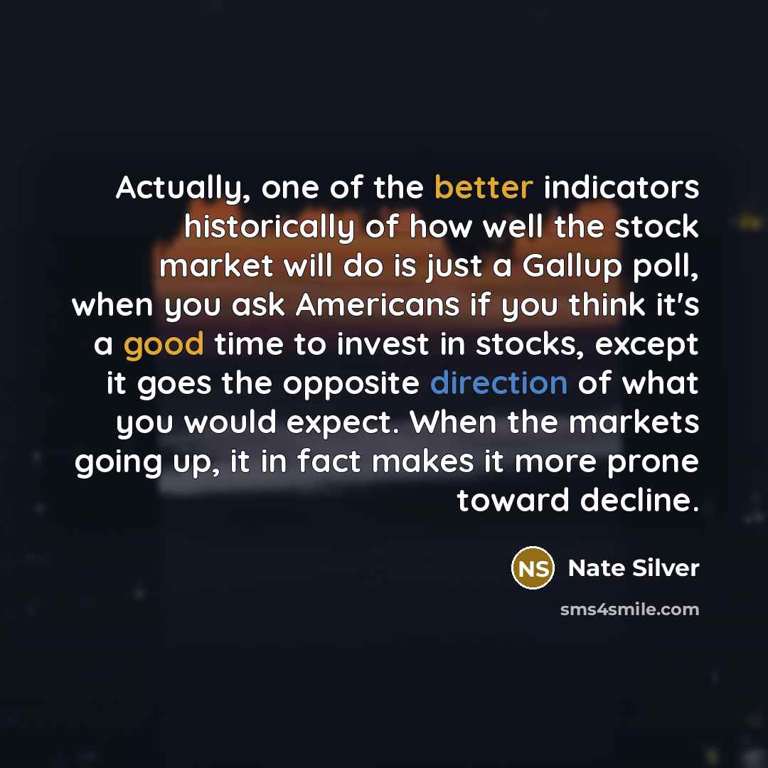 “Actually, one of the better indicators historically of how well the stock market will do is just a Gallup poll, when you ask Americans if you think it's a good time to invest in stocks, except it goes the opposite direction of what you would expect. When the markets going up, it in fact makes it…” quote by Nate Silver