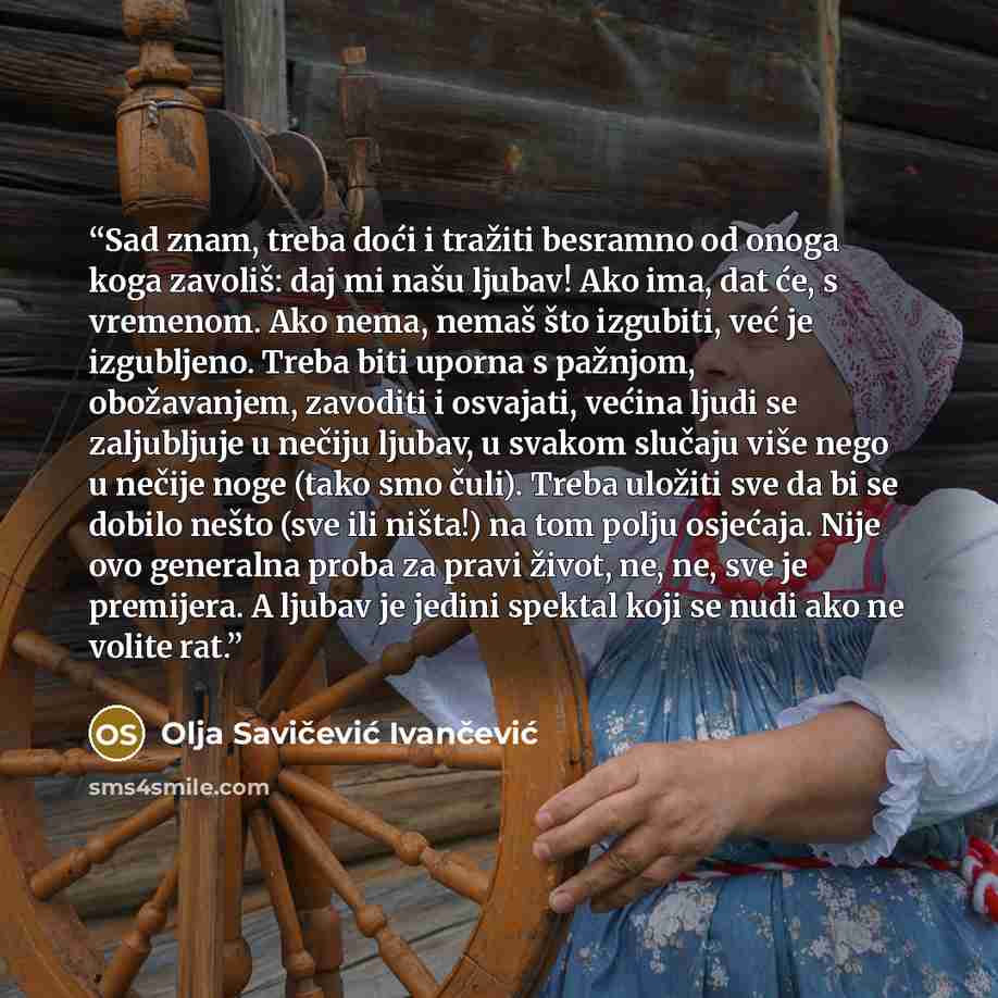 “Sad znam, treba doći i tražiti besramno od onoga koga zavoliš: daj mi našu ljubav! Ako ima, dat će, s vremenom. Ako nema, nemaš što izgubiti, već je izgubljeno. Treba biti uporna s pažnjom, obožavanjem, zavoditi i osvajati, većina ljudi se zaljubljuje u nečiju ljubav, u svakom slučaju više nego u…” quote by Olja Savičević Ivančević