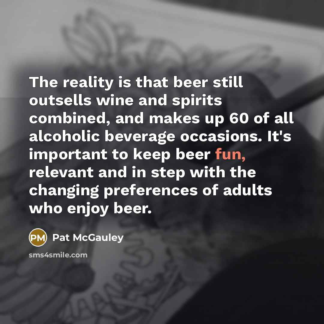 “The reality is that beer still outsells wine and spirits combined, and makes up 60 of all alcoholic beverage occasions. It's important to keep beer fun, relevant and in step with the changing preferences of adults who enjoy beer.” quote by Pat McGauley
