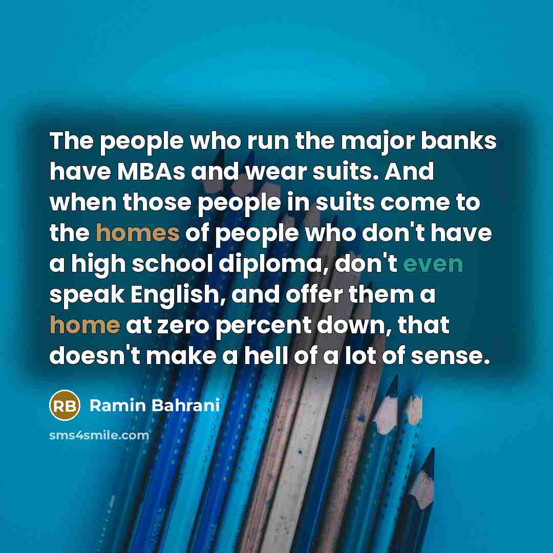 “The people who run the major banks have MBAs and wear suits. And when those people in suits come to the homes of people who don't have a high school diploma, don't even speak English, and offer them a home at zero percent down, that doesn't make a hell of a lot of sense.” quote by Ramin Bahrani