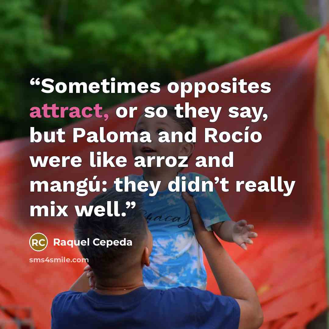 “Sometimes opposites attract, or so they say, but Paloma and Rocío were like arroz and mangú: they didn’t really mix well.” quote by Raquel Cepeda