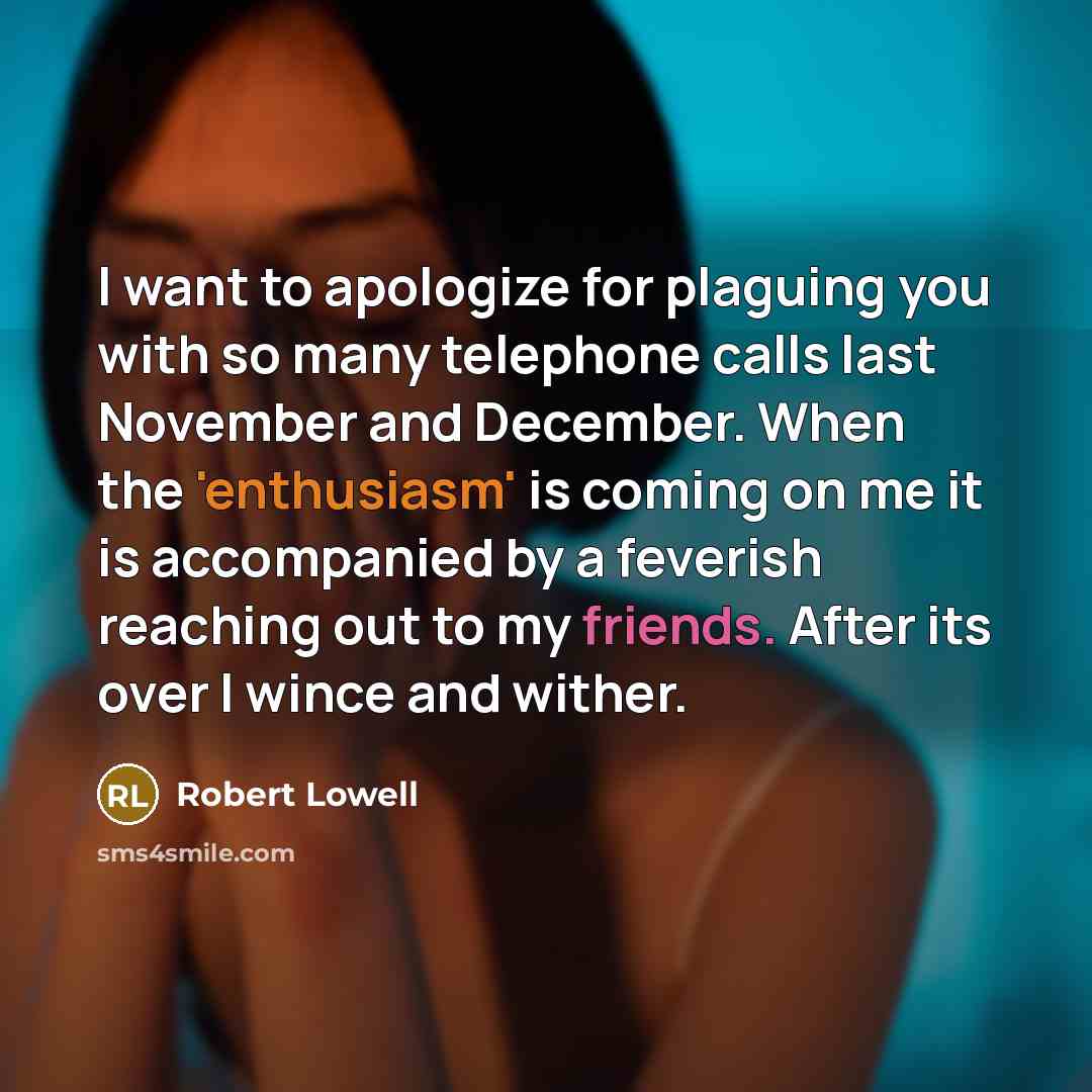 “I want to apologize for plaguing you with so many telephone calls last November and December. When the 'enthusiasm' is coming on me it is accompanied by a feverish reaching out to my friends. After its over I wince and wither.” quote by Robert Lowell
