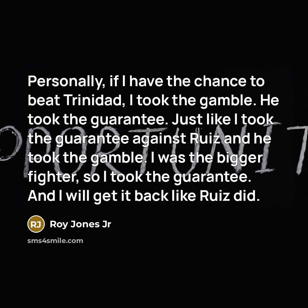 “Personally, if I have the chance to beat Trinidad, I took the gamble. He took the guarantee. Just like I took the guarantee against Ruiz and he took the gamble. I was the bigger fighter, so I took the guarantee. And I will get it back like Ruiz did.” quote by Roy Jones Jr