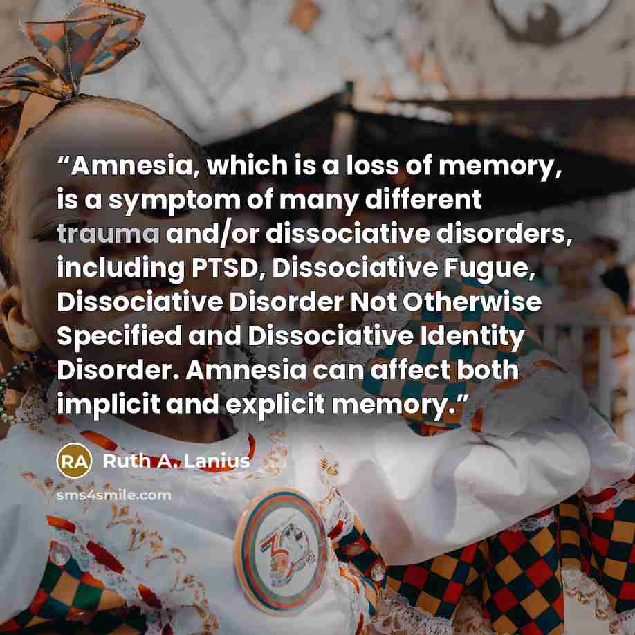 “Amnesia, which is a loss of memory, is a symptom of many different trauma and/or dissociative disorders, including PTSD, Dissociative Fugue, Dissociative Disorder Not Otherwise Specified and Dissociative Identity Disorder. Amnesia can affect both implicit and explicit memory.” quote by Ruth A. Lanius
