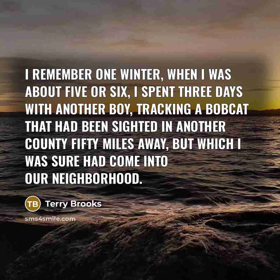 “I remember one winter, when I was about five or six, I spent three days with another boy, tracking a bobcat that had been sighted in another county fifty miles away, but which I was sure had come into our neighborhood.” quote by Terry Brooks