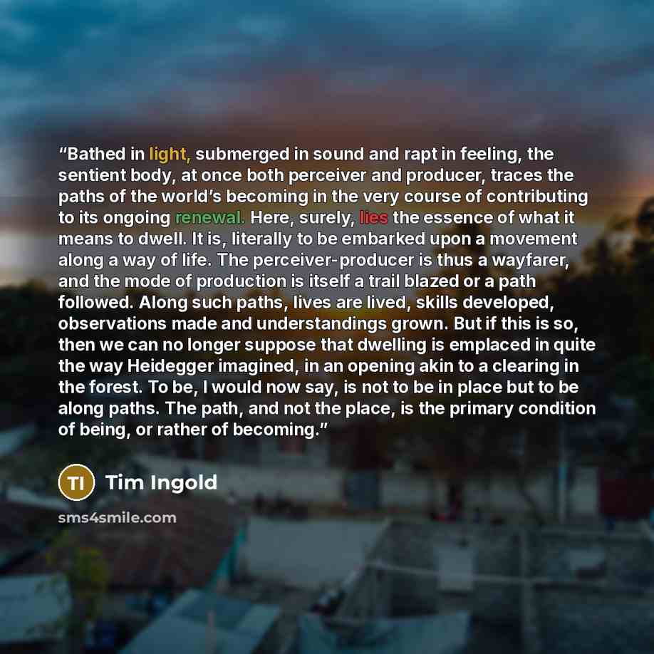 “Bathed in light, submerged in sound and rapt in feeling, the sentient body, at once both perceiver and producer, traces the paths of the world’s becoming in the very course of contributing to its ongoing renewal. Here, surely, lies the essence of what it means to dwell. It is, literally to be…” quote by Tim Ingold
