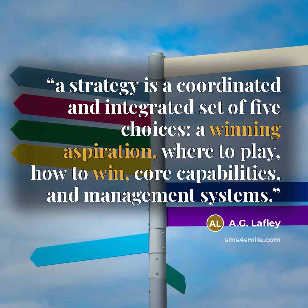 “a strategy is a coordinated and integrated set of five choices: a winning aspiration, where to play, how to win, core capabilities, and management systems.” quote by A.G. Lafley