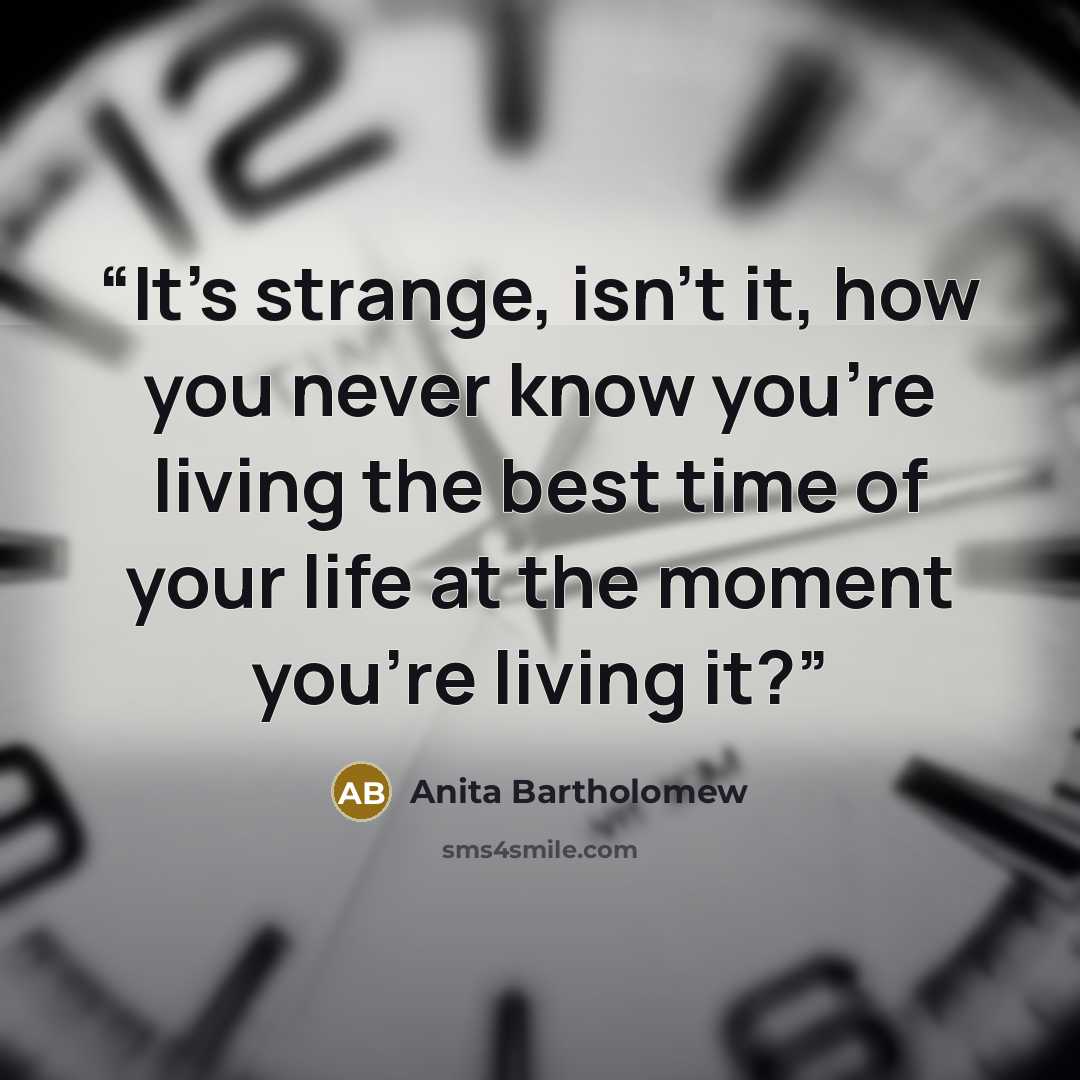 “It’s strange, isn’t it, how you never know you’re living the best time of your life at the moment you’re living it?” quote by Anita Bartholomew