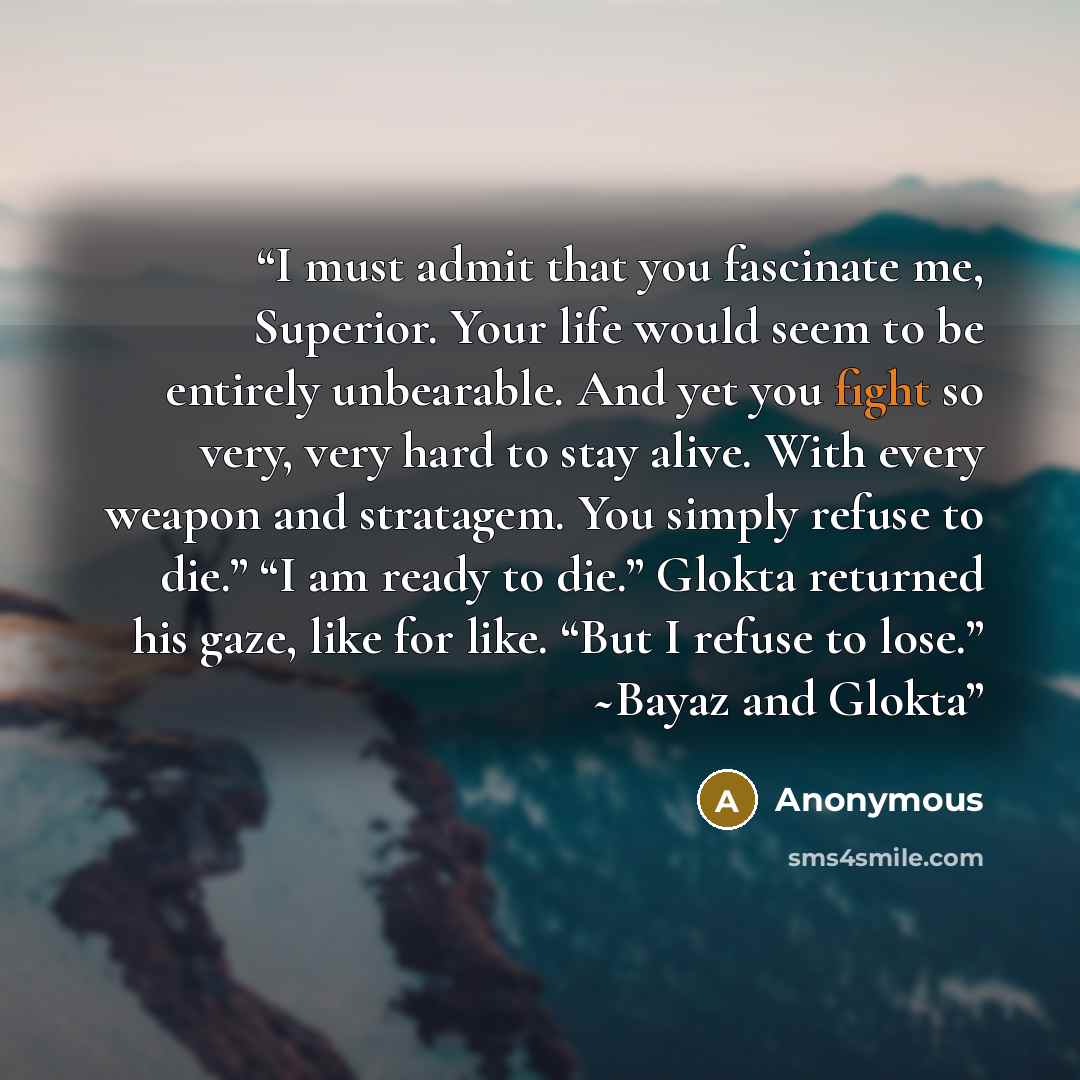 “I must admit that you fascinate me, Superior. Your life would seem to be entirely unbearable. And yet you fight so very, very hard to stay alive. With every weapon and stratagem. You simply refuse to die.” “I am ready to die.” Glokta returned his gaze, like for like. “But I refuse to lose.” ~Bayaz…” quote by Anonymous