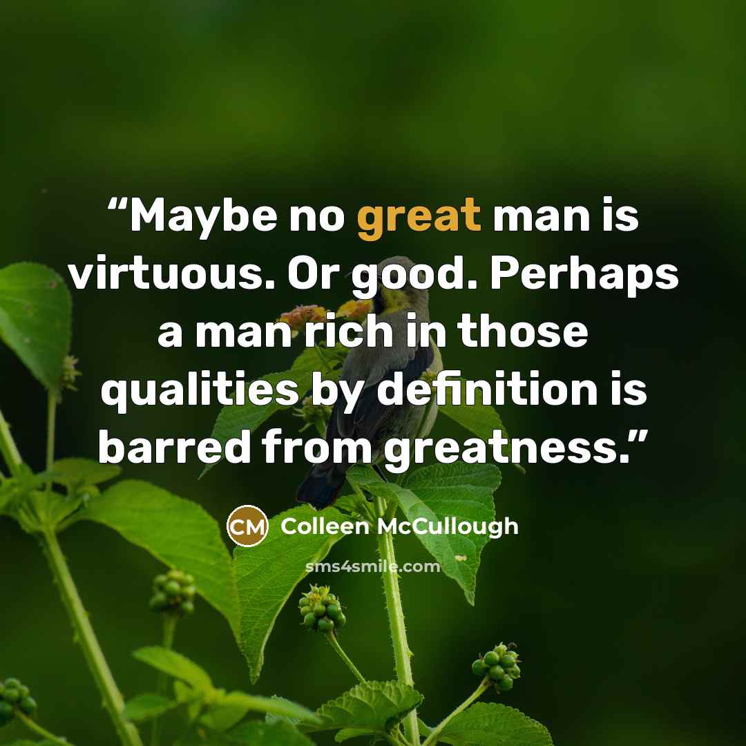 “Maybe no great man is virtuous. Or good. Perhaps a man rich in those qualities by definition is barred from greatness.” quote by Colleen McCullough