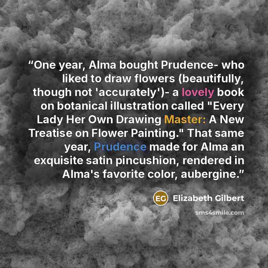 “One year, Alma bought Prudence- who liked to draw flowers (beautifully, though not 'accurately')- a lovely book on botanical illustration called "Every Lady Her Own Drawing Master: A New Treatise on Flower Painting." That same year, Prudence made for Alma an exquisite satin pincushion, rendered in…” quote by Elizabeth Gilbert