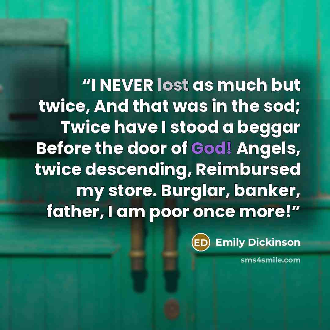“I NEVER lost as much but twice, And that was in the sod; Twice have I stood a beggar Before the door of God! Angels, twice descending, Reimbursed my store. Burglar, banker, father, I am poor once more!” quote by Emily Dickinson