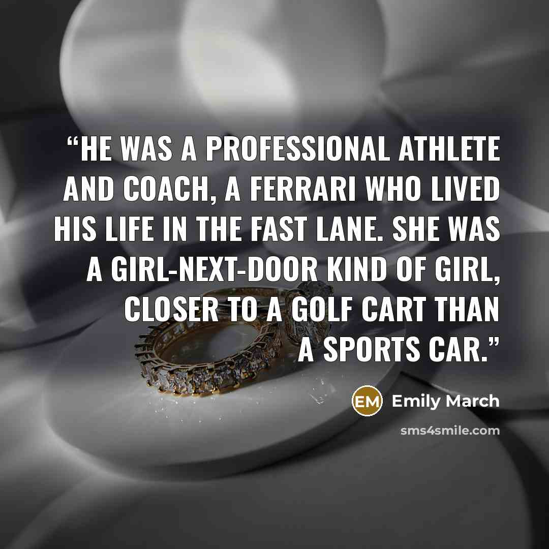 “He was a professional athlete and coach, a Ferrari who lived his life in the fast lane. She was a girl-next-door kind of girl, closer to a golf cart than a sports car.” quote by Emily March