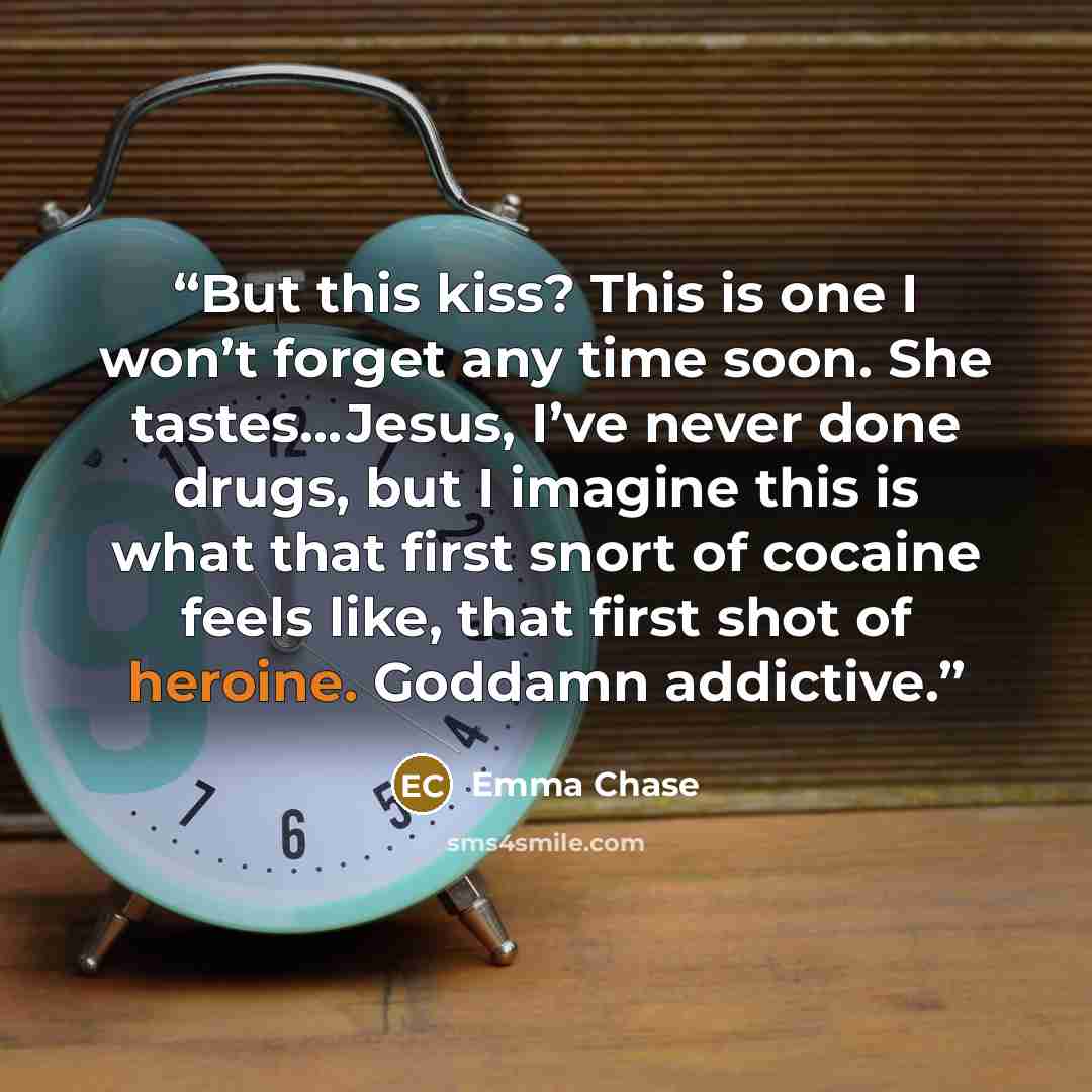 “But this kiss? This is one I won’t forget any time soon. She tastes…Jesus, I’ve never done drugs, but I imagine this is what that first snort of cocaine feels like, that first shot of heroine. Goddamn addictive.” quote by Emma Chase