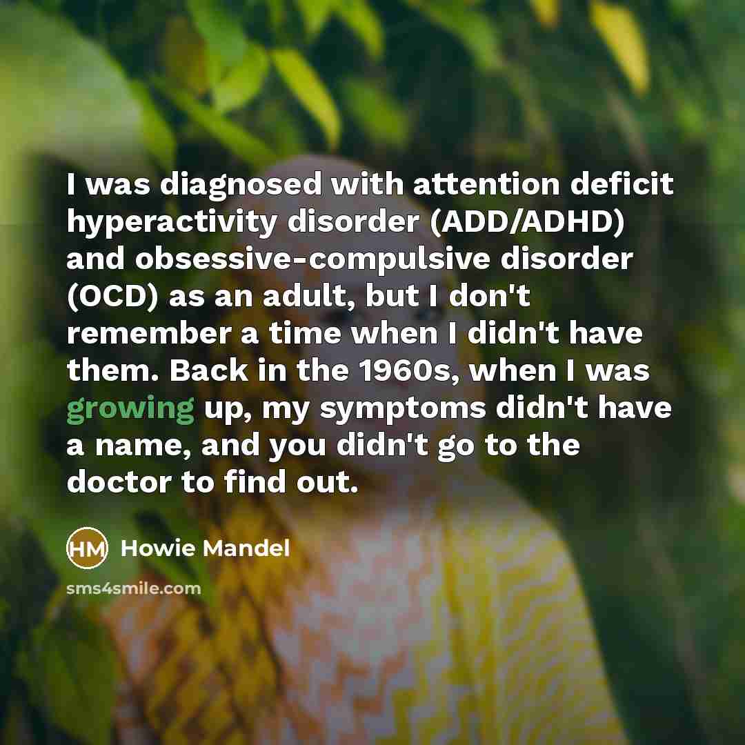 “I was diagnosed with attention deficit hyperactivity disorder (ADD/ADHD) and obsessive-compulsive disorder (OCD) as an adult, but I don't remember a time when I didn't have them. Back in the 1960s, when I was growing up, my symptoms didn't have a name, and you didn't go to the doctor to find out.” quote by Howie Mandel